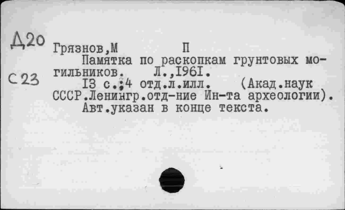 ﻿Д2о
С 23
Грязнов,М	П
Памятка по раскопкам грунтовых могильников. Л.,1961.
13 с.;4 отд.л.илл.	(Акад.наук
СССР.Ленингр.отд-ние Ин-та археологии).
Авт.указан в конце текста.